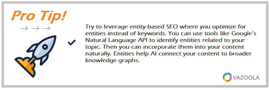 Try to leverage entity-based SEO where you optimize for entities instead of keywords. You can use tools like Google’s Natural Language API to identify entities related to your topic. Then you can incorporate them into your content naturally. Entities help AI connect your content to broader knowledge graphs.