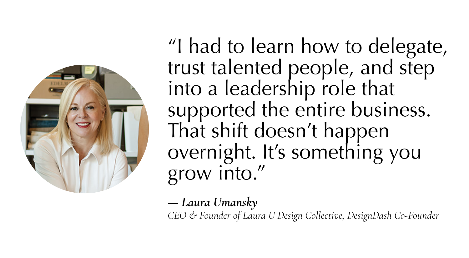 “I had to learn how to delegate, trust talented people, and step into a leadership role that supported the entire business. That shift doesn’t happen overnight. It’s something you grow into.” —Laura Umansky, CEO & Founder of Laura U Design Collective, Co-Founder of DesignDash