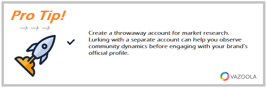 Create a throwaway account for market research. Lurking with a separate account can help you observe community dynamics before engaging with your brand’s official profile.