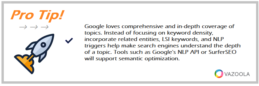 Google loves comprehensive and in-depth coverage of topics. Instead of focusing on keyword density, incorporate related entities, LSI keywords, and NLP triggers help make search engines understand the depth of a topic. Tools such as Google's NLP API or SurferSEO will support semantic optimization.